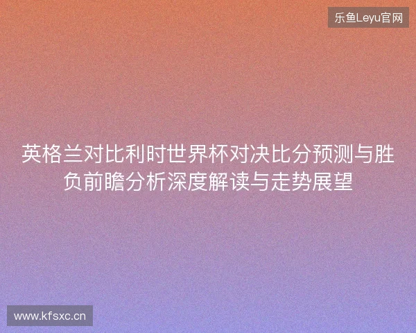 英格兰对比利时世界杯对决比分预测与胜负前瞻分析深度解读与走势展望