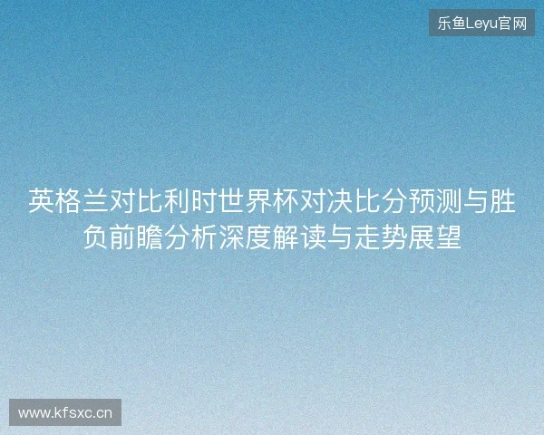 英格兰对比利时世界杯对决比分预测与胜负前瞻分析深度解读与走势展望 英格兰对比利时世界杯对决比分预测与胜负前瞻分析深度解读与走势展望