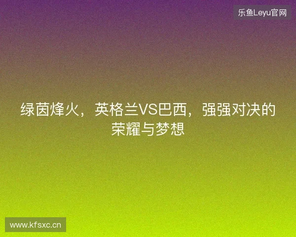 绿茵烽火，英格兰VS巴西，强强对决的荣耀与梦想